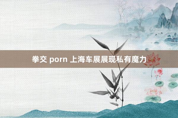 拳交 porn 上海车展展现私有魔力