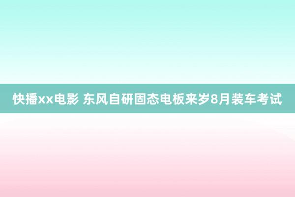 快播xx电影 东风自研固态电板来岁8月装车考试