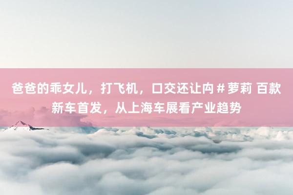 爸爸的乖女儿，打飞机，口交还让禸＃萝莉 百款新车首发，从上海车展看产业趋势