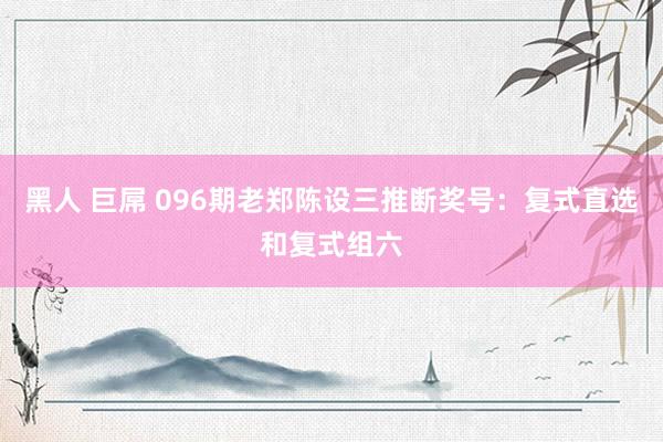 黑人 巨屌 096期老郑陈设三推断奖号：复式直选和复式组六